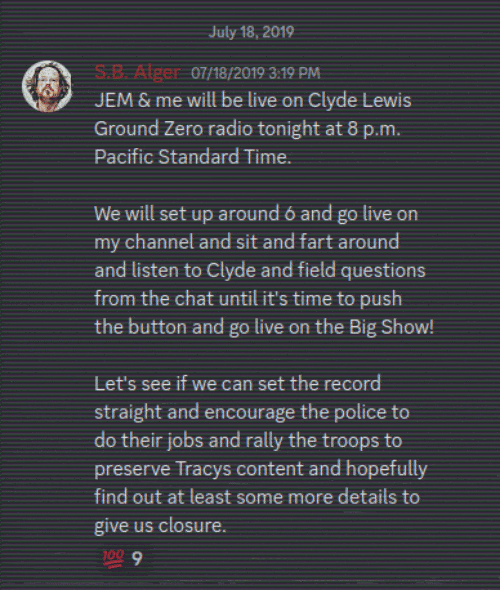 Discord Server: July 18, 2019 S.B. Alger 07/18/2019 3:19 PM  JEM & me will be live on Clyde Lewis Ground Zero radio tonight at 8 p.m. Pacific Standard Time. We will set up around 6 and go live on my channel and sit and fart around and listen to Clyde and field questions from the chat until it's time to push the button and go live on the Big Show!  Let's see if we can set the record straight and encourage the police to do their jobs and rally the troops to preserve Tracys content and hopefully find out at least some more details to give us closure.