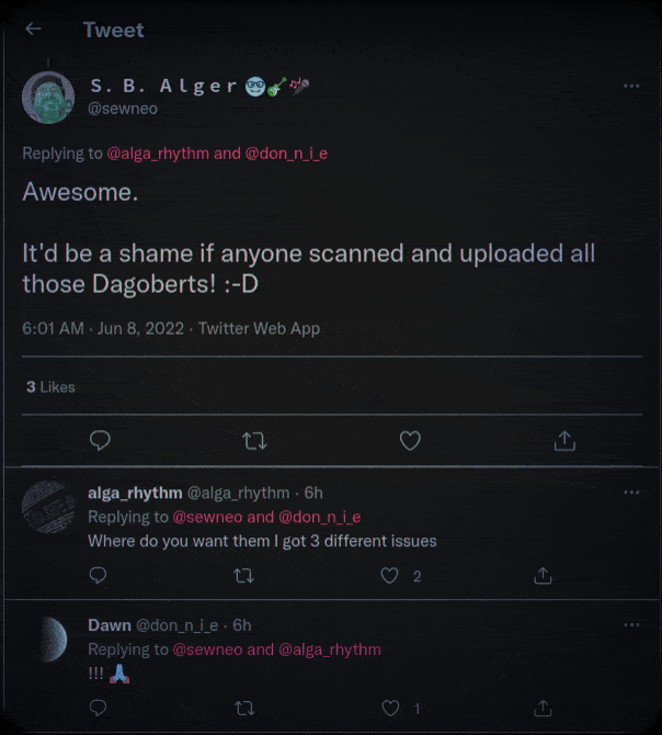 Twitter: Tweet S. B. Alger @sewneo Replying to @alga_rhythm and @don_n_i_e  Awesome. It'd be a shame if anyone scanned and uploaded all those Dagoberts! :-D  6:01 AM - Jun 8, 2022 - Twitter Web App 3 Likes 27  alga_rhythm @alga_rhythm - 6h Replying to @sewneo and @don_n_i_e  Where do you want them I got 3 different issues  17  Dawn @don_n_i_e. 6h Replying to @sewneo and @alga_rhythm  !!! A  ជ 17 2